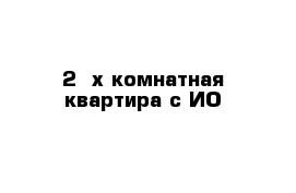 2- х комнатная квартира с ИО